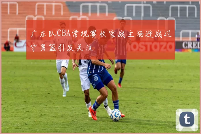 广东队CBA常规赛收官战主场迎战辽宁男篮引发关注