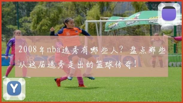 2008年nba选秀有哪些人？盘点那些从这届选秀走出的篮球传奇！