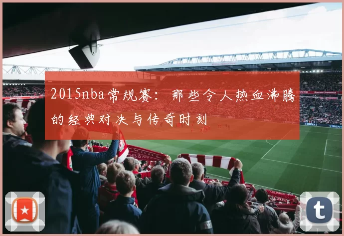 2015nba常规赛：那些令人热血沸腾的经典对决与传奇时刻