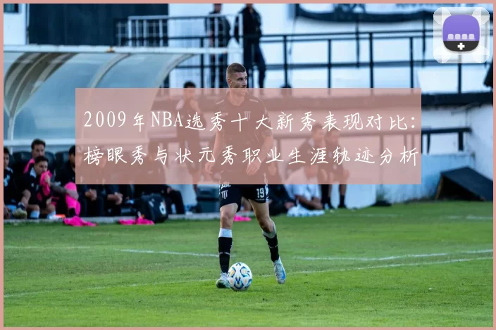 2009年NBA选秀十大新秀表现对比：榜眼秀与状元秀职业生涯轨迹分析