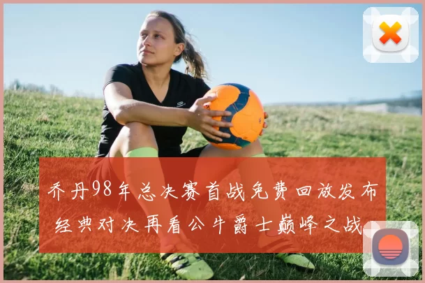 乔丹98年总决赛首战免费回放发布 经典对决再看公牛爵士巅峰之战