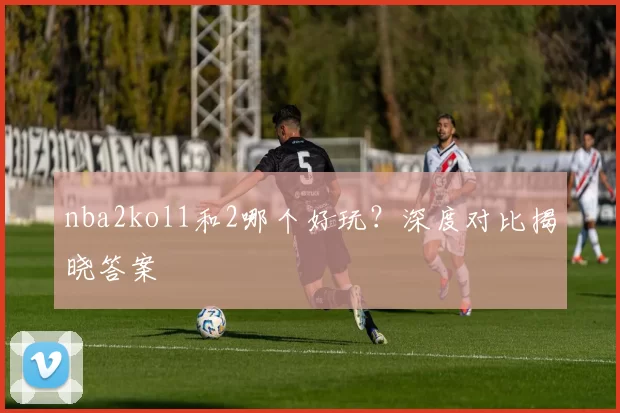 nba2kol1和2哪个好玩？深度对比揭晓答案