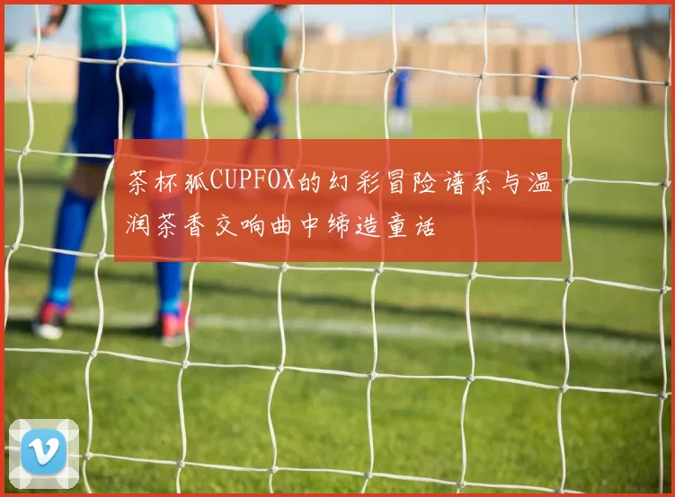 茶杯狐CUPFOX的幻彩冒险谱系与温润茶香交响曲中缔造童话