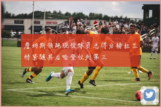 詹姆斯领跑现役球员总得分榜杜兰特紧随其后哈登位列第三