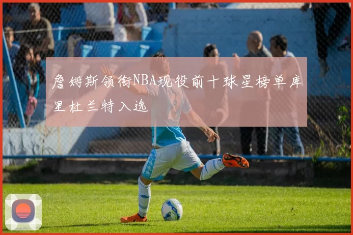 詹姆斯领衔NBA现役前十球星榜单库里杜兰特入选