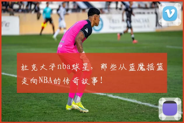 杜克大学nba球星，那些从蓝魔摇篮走向NBA的传奇故事！
