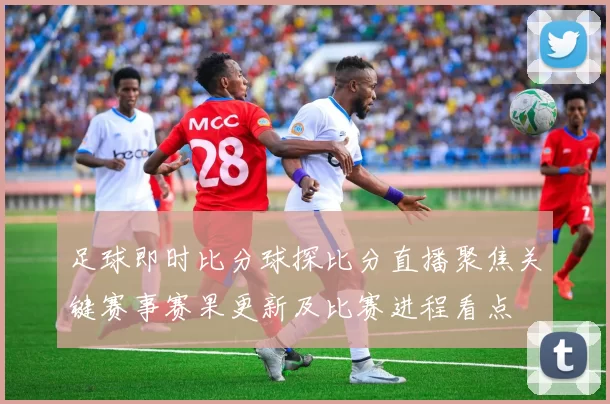 足球即时比分球探比分直播聚焦关键赛事赛果更新及比赛进程看点