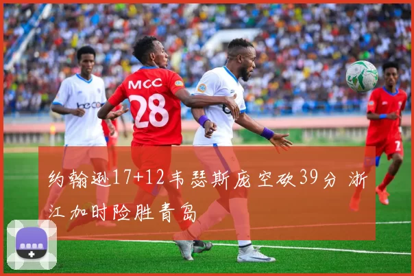 约翰逊17+12韦瑟斯庞空砍39分 浙江加时险胜青岛