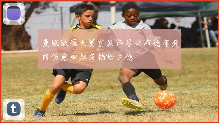 曼城欧冠决赛首发阵容公布德布劳内伤愈回归搭档哈兰德