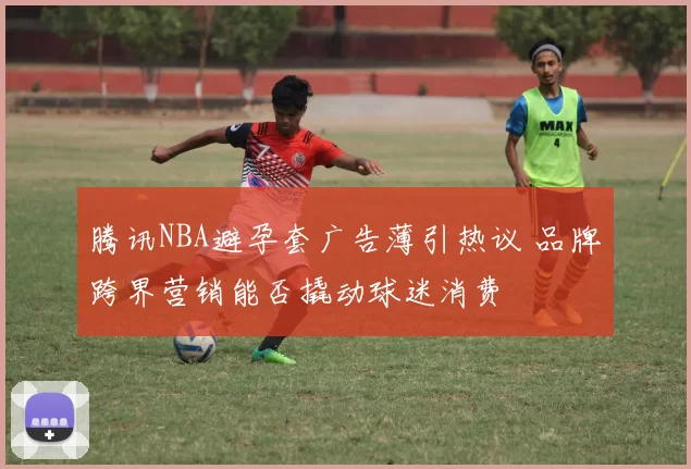 腾讯NBA避孕套广告薄引热议 品牌跨界营销能否撬动球迷消费