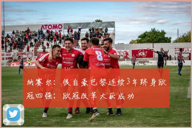 纳赛尔：很自豪巴黎连续3年跻身欧冠四强；欧冠改革大获成功