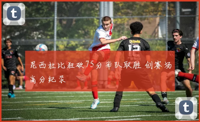 昆西杜比狂砍75分率队取胜 创赛场高分纪录