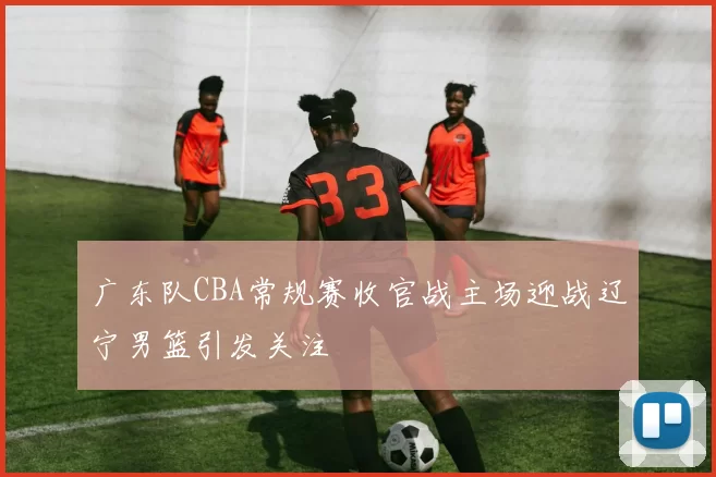 广东队CBA常规赛收官战主场迎战辽宁男篮引发关注