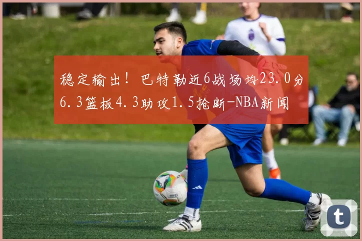 稳定输出！巴特勒近6战场均23.0分6.3篮板4.3助攻1.5抢断-NBA新闻