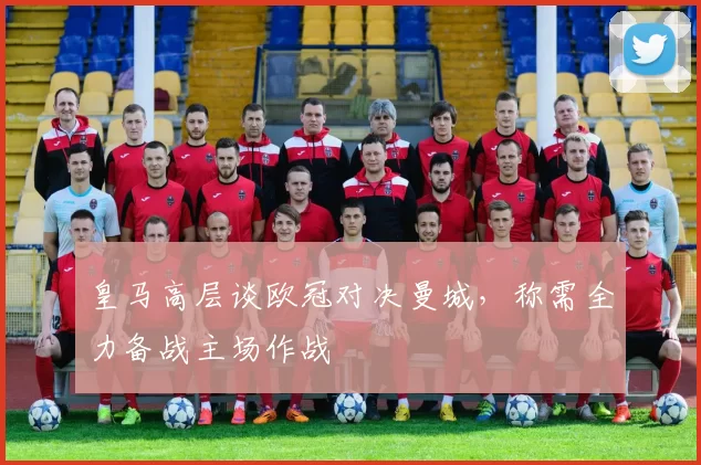 皇马高层谈欧冠对决曼城，称需全力备战主场作战