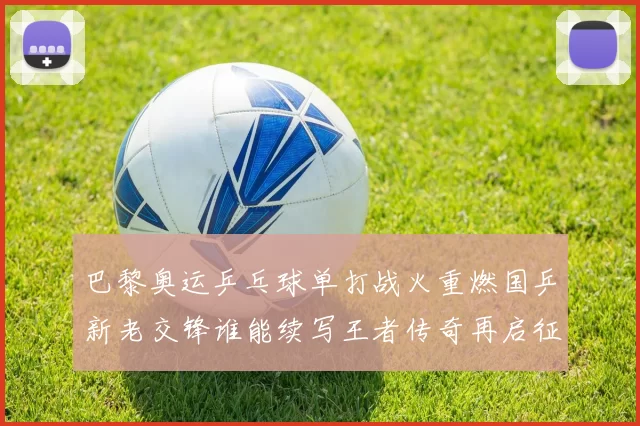 巴黎奥运乒乓球单打战火重燃国乒新老交锋谁能续写王者传奇再启征程