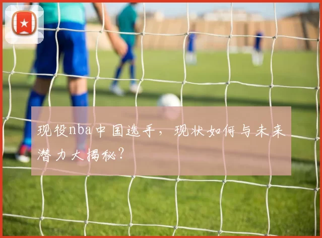 现役nba中国选手，现状如何与未来潜力大揭秘？