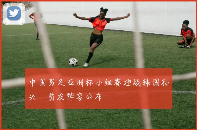 中国男足亚洲杯小组赛迎战韩国孙兴慜首发阵容公布