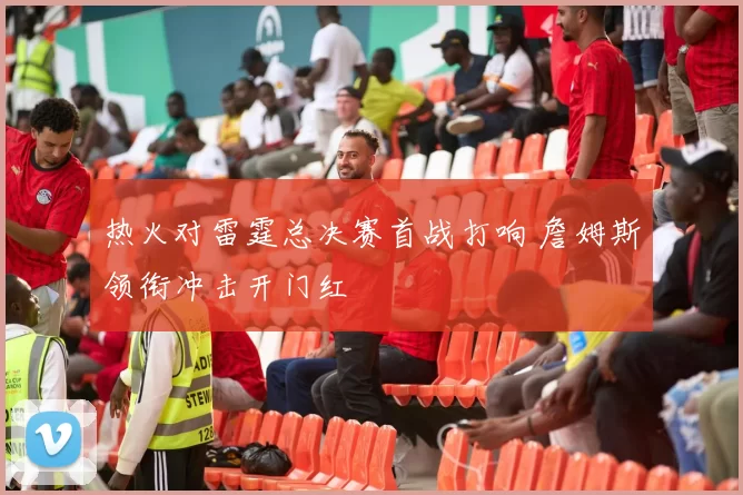 热火对雷霆总决赛首战打响 詹姆斯领衔冲击开门红