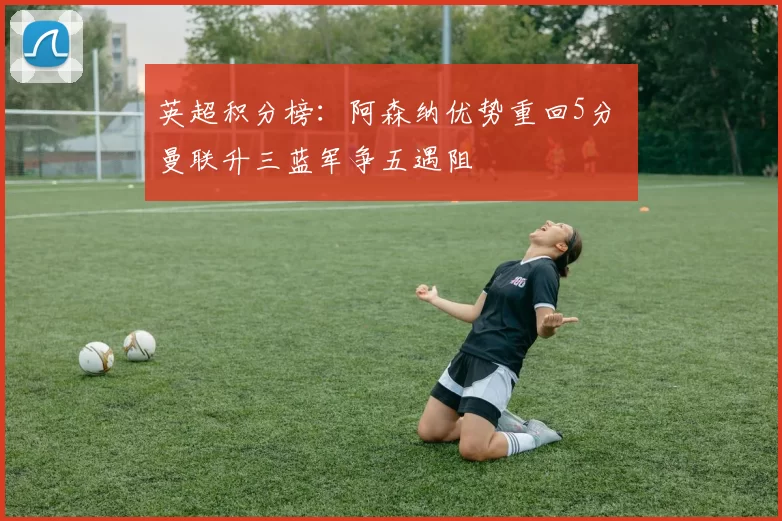 英超积分榜：阿森纳优势重回5分 曼联升三蓝军争五遇阻