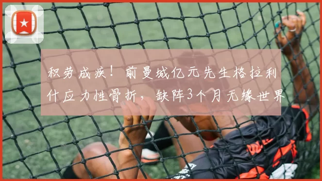 积劳成疾！前曼城亿元先生格拉利什应力性骨折，缺阵3个月无缘世界杯_埃弗顿_比赛_阿森纳