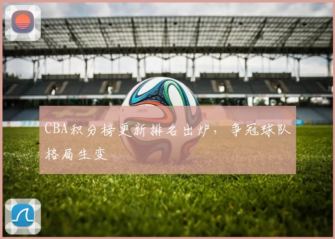 CBA积分榜更新排名出炉，争冠球队格局生变