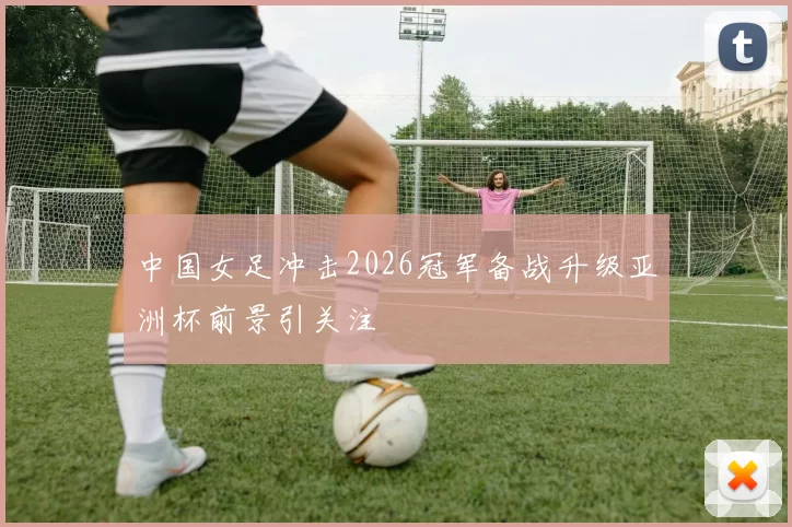 中国女足冲击2026冠军备战升级亚洲杯前景引关注
