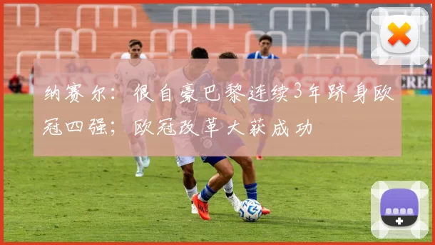 纳赛尔：很自豪巴黎连续3年跻身欧冠四强；欧冠改革大获成功