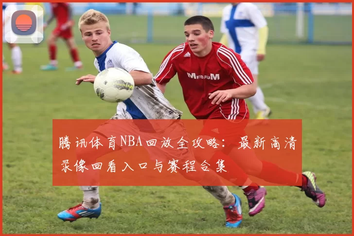 腾讯体育NBA回放全攻略：最新高清录像回看入口与赛程合集