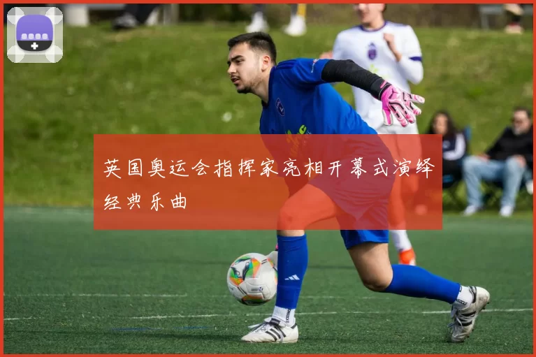 英国奥运会指挥家亮相开幕式演绎经典乐曲