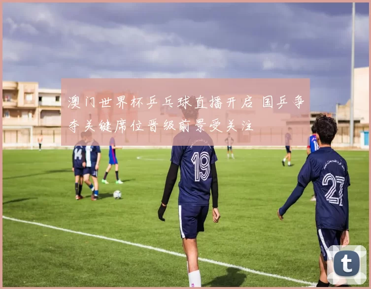 澳门世界杯乒乓球直播开启 国乒争夺关键席位晋级前景受关注