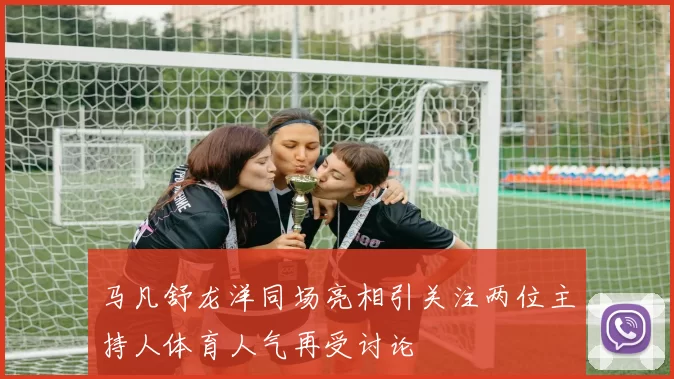 马凡舒龙洋同场亮相引关注两位主持人体育人气再受讨论