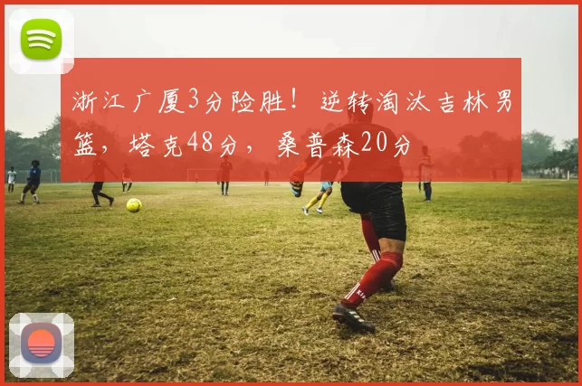 浙江广厦3分险胜！逆转淘汰吉林男篮，塔克48分，桑普森20分