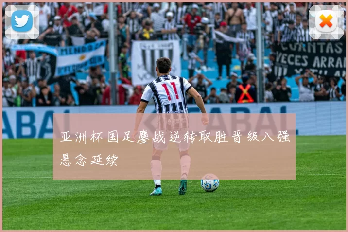 亚洲杯国足鏖战逆转取胜晋级八强悬念延续