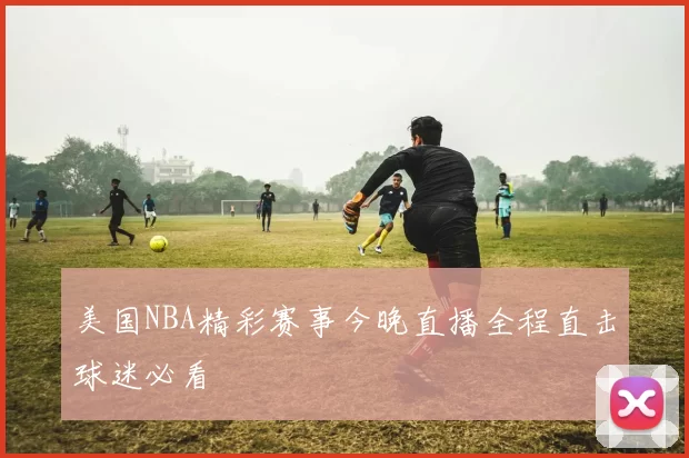 美国NBA精彩赛事今晚直播全程直击球迷必看