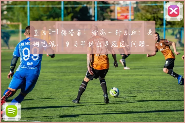 皇马0-1赫塔菲！徐亮一针见血：没姆巴佩，皇马早掉出争冠区_问题_调整_胜率