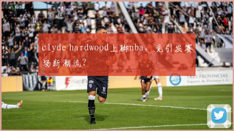 clyde hardwood上脚nba，竟引发赛场新潮流？