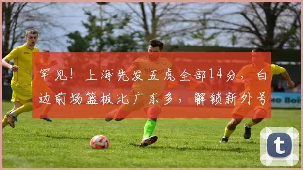 罕见！上海先发五虎全部14分，白边前场篮板比广东多，解锁新外号