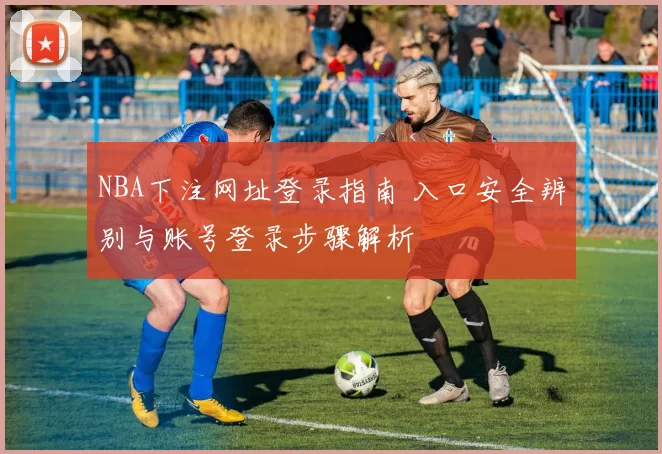 NBA下注网址登录指南 入口安全辨别与账号登录步骤解析