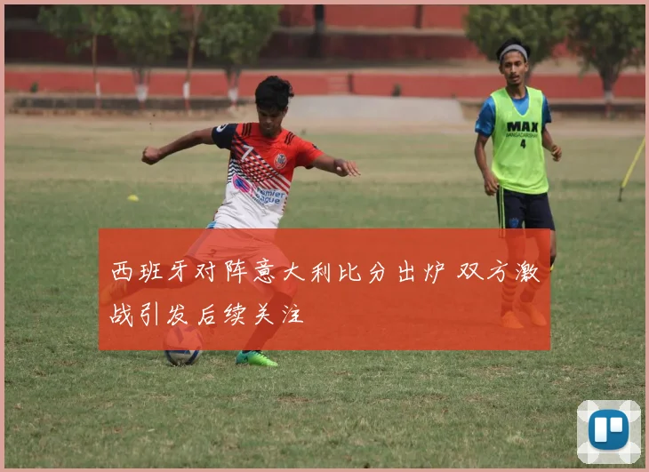 西班牙对阵意大利比分出炉 双方激战引发后续关注