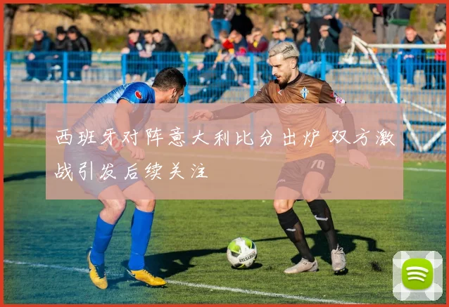 西班牙对阵意大利比分出炉 双方激战引发后续关注